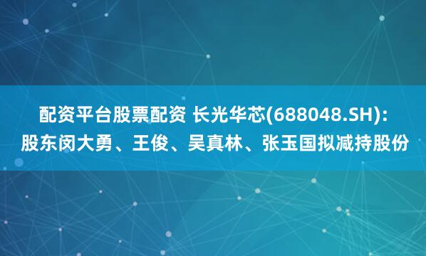 配资平台股票配资 长光华芯(688048.SH): 股东闵大勇、王俊、吴真林、张玉国拟减持股份