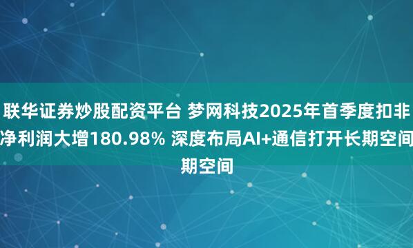联华证券炒股配资平台 梦网科技2025年首季度扣非净利润大增180.98% 深度布局AI+通信打开长期空间