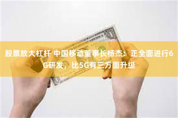 股票放大杠杆 中国移动董事长杨杰：正全面进行6G研发，比5G有三方面升级