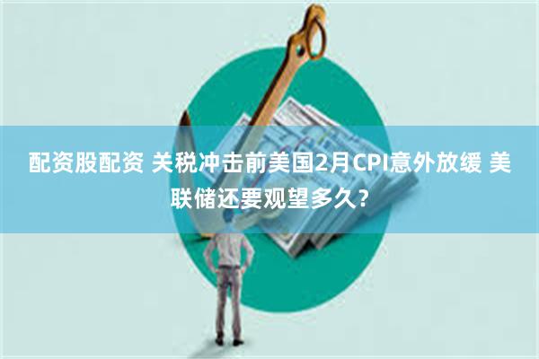 配资股配资 关税冲击前美国2月CPI意外放缓 美联储还要观望多久？