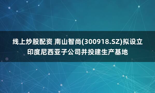 线上炒股配资 南山智尚(300918.SZ)拟设立印度尼西亚子公司并投建生产基地