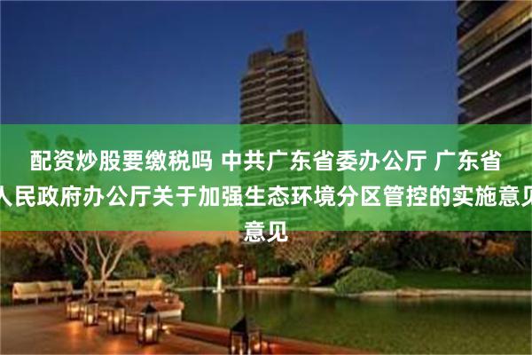 配资炒股要缴税吗 中共广东省委办公厅 广东省人民政府办公厅关于加强生态环境分区管控的实施意见
