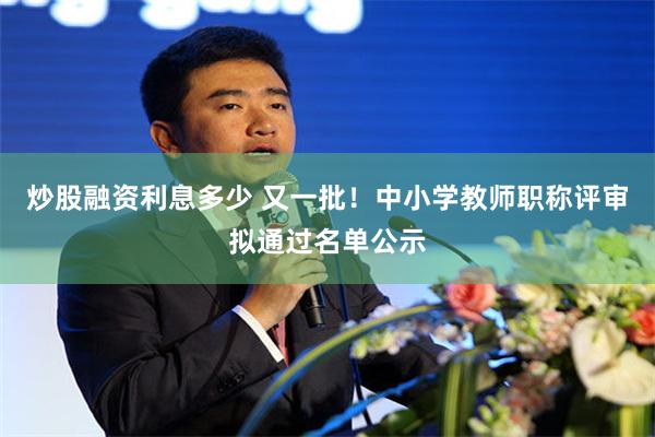 炒股融资利息多少 又一批！中小学教师职称评审拟通过名单公示