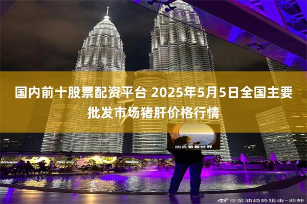 国内前十股票配资平台 2025年5月5日全国主要批发市场猪肝价格行情