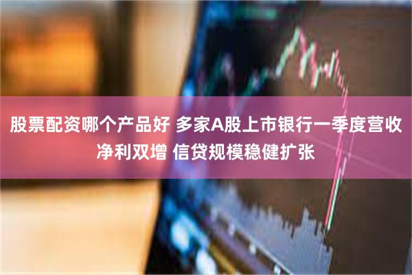 股票配资哪个产品好 多家A股上市银行一季度营收净利双增 信贷规模稳健扩张