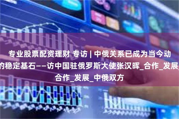 专业股票配资理财 专访 | 中俄关系已成为当今动荡世界中的稳定基石——访中国驻俄罗斯大使张汉晖_合作_发展_中俄双方