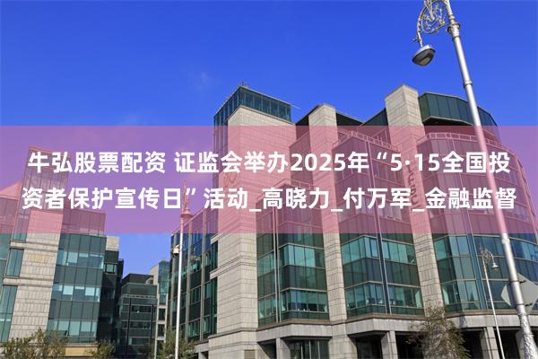 牛弘股票配资 证监会举办2025年“5·15全国投资者保护宣传日”活动_高晓力_付万军_金融监督