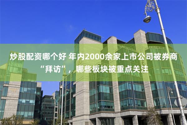 炒股配资哪个好 年内2000余家上市公司被券商“拜访”，哪些板块被重点关注