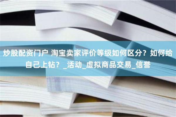 炒股配资门户 淘宝卖家评价等级如何区分？如何给自己上钻？_活动_虚拟商品交易_信誉