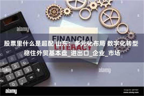 股票里什么是超配 山东：多元化布局 数字化转型 稳住外贸基本盘_进出口_企业_市场