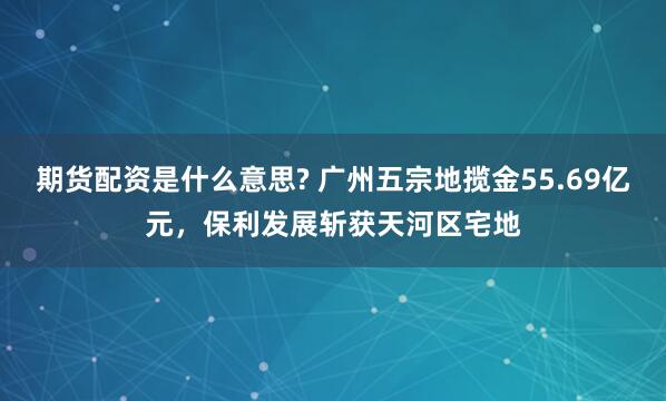 期货配资是什么意思? 广州五宗地揽金55.69亿元，保利发展斩获天河区宅地