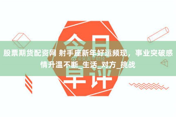 股票期货配资网 射手座新年好运频现，事业突破感情升温不断_生活_对方_挑战