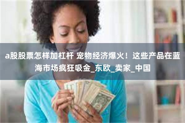 a股股票怎样加杠杆 宠物经济爆火！这些产品在蓝海市场疯狂吸金_东欧_卖家_中国