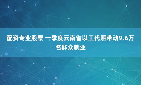 配资专业股票 一季度云南省以工代赈带动9.6万名群众就业