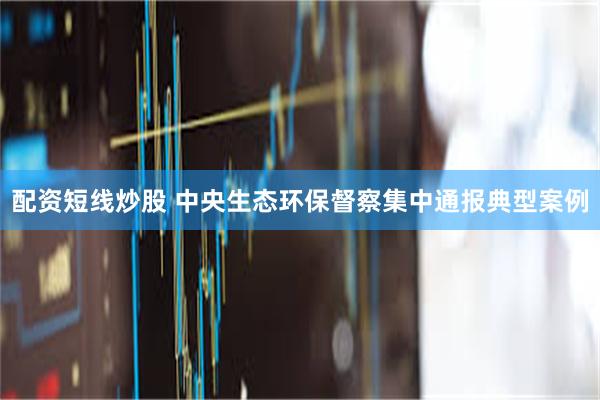 配资短线炒股 中央生态环保督察集中通报典型案例