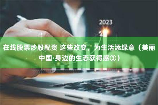 在线股票炒股配资 这些改变，为生活添绿意（美丽中国·身边的生态获得感③）