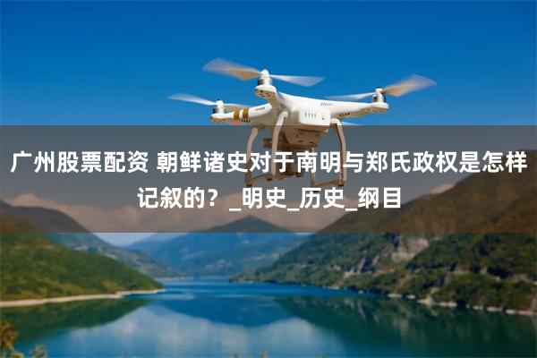 广州股票配资 朝鲜诸史对于南明与郑氏政权是怎样记叙的？_明史_历史_纲目