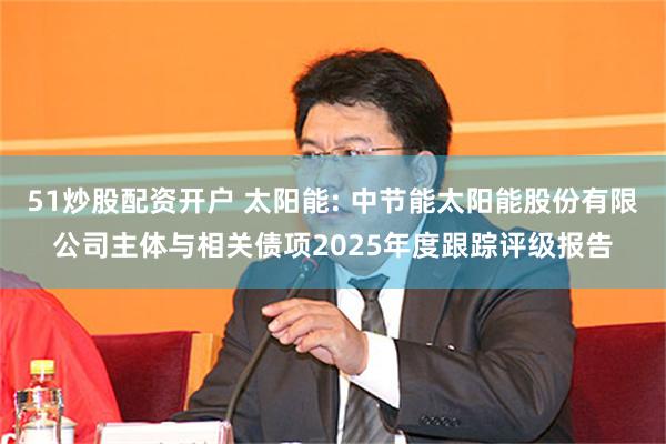 51炒股配资开户 太阳能: 中节能太阳能股份有限公司主体与相关债项2025年度跟踪评级报告