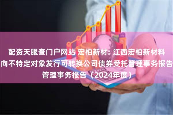 配资天眼查门户网站 宏柏新材: 江西宏柏新材料股份有限公司向不特定对象发行可转换公司债券受托管理事务报告（2024年度）