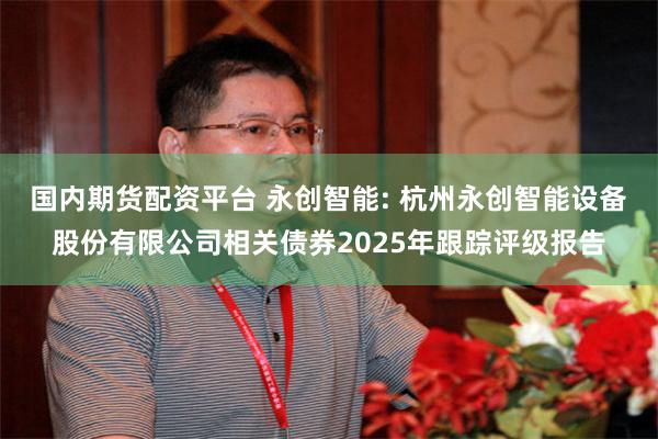 国内期货配资平台 永创智能: 杭州永创智能设备股份有限公司相关债券2025年跟踪评级报告