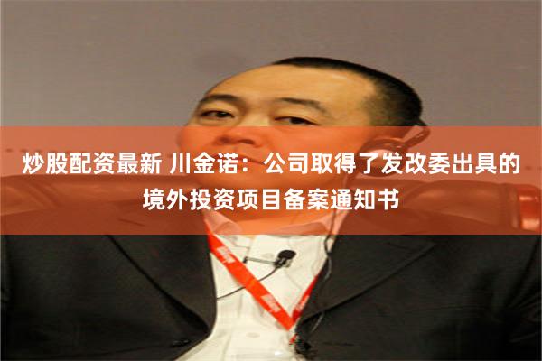 炒股配资最新 川金诺：公司取得了发改委出具的境外投资项目备案通知书
