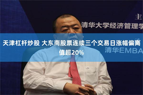 天津杠杆炒股 大东南股票连续三个交易日涨幅偏离值超20%