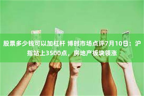 股票多少钱可以加杠杆 博时市场点评7月10日：沪指站上3500点，房地产板块领涨