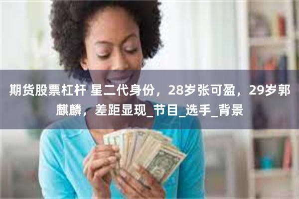 期货股票杠杆 星二代身份，28岁张可盈，29岁郭麒麟，差距显现_节目_选手_背景