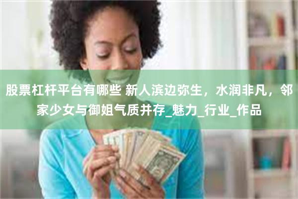 股票杠杆平台有哪些 新人滨边弥生，水润非凡，邻家少女与御姐气质并存_魅力_行业_作品