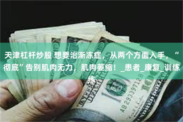 天津杠杆炒股 想要治渐冻症，从两个方面入手，“彻底”告别肌肉无力，肌肉萎缩！_患者_康复_训练