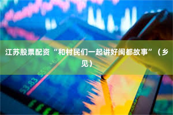 江苏股票配资 “和村民们一起讲好闽都故事”（乡见）