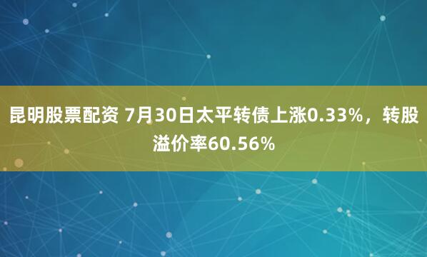 昆明股票配资 7月30日太平转债上涨0.33%，转股溢价率60.56%