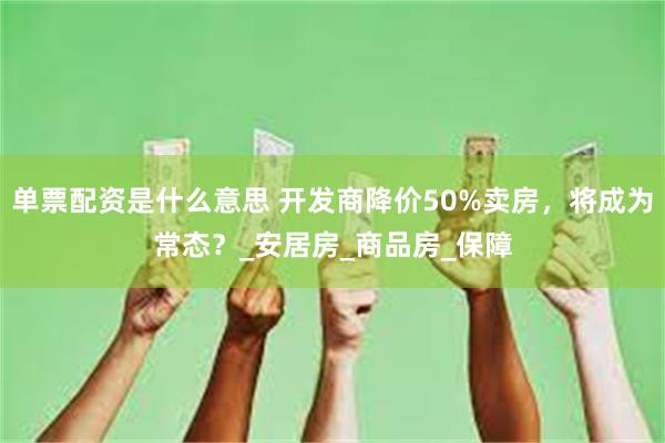 单票配资是什么意思 开发商降价50%卖房，将成为常态？_安居房_商品房_保障
