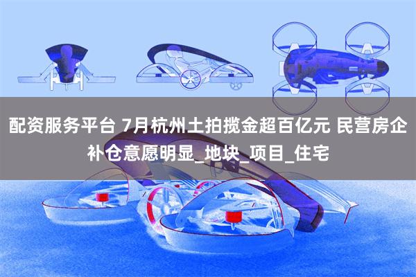 配资服务平台 7月杭州土拍揽金超百亿元 民营房企补仓意愿明显_地块_项目_住宅