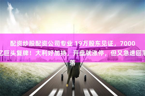 配资炒股配资公司专业 19万股东见证，7000亿巨头复牌！大利好加持，开盘就涨停，但又急速回落