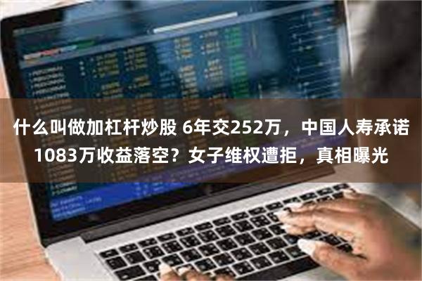 什么叫做加杠杆炒股 6年交252万，中国人寿承诺1083万收益落空？女子维权遭拒，真相曝光