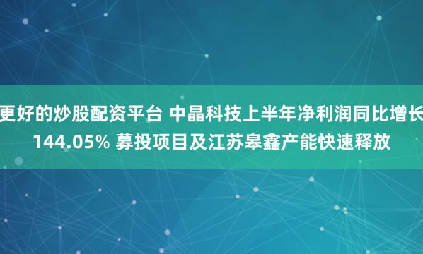 更好的炒股配资平台 中晶科技上半年净利润同比增长144.05% 募投项目及江苏皋鑫产能快速释放