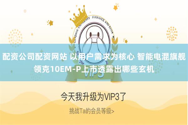 配资公司配资网站 以用户需求为核心 智能电混旗舰领克10EM-P上市透露出哪些玄机