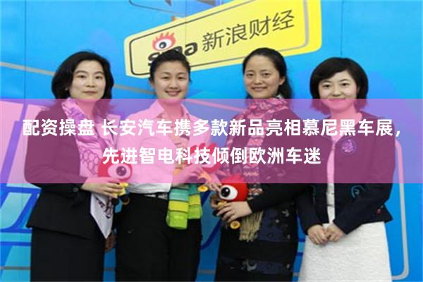 配资操盘 长安汽车携多款新品亮相慕尼黑车展，先进智电科技倾倒欧洲车迷