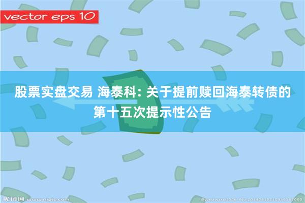 股票实盘交易 海泰科: 关于提前赎回海泰转债的第十五次提示性公告