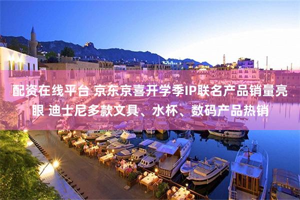 配资在线平台 京东京喜开学季IP联名产品销量亮眼 迪士尼多款文具、水杯、数码产品热销