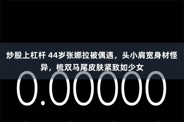 炒股上杠杆 44岁张娜拉被偶遇,头小肩宽身材怪异,梳双马尾皮肤紧致如少女