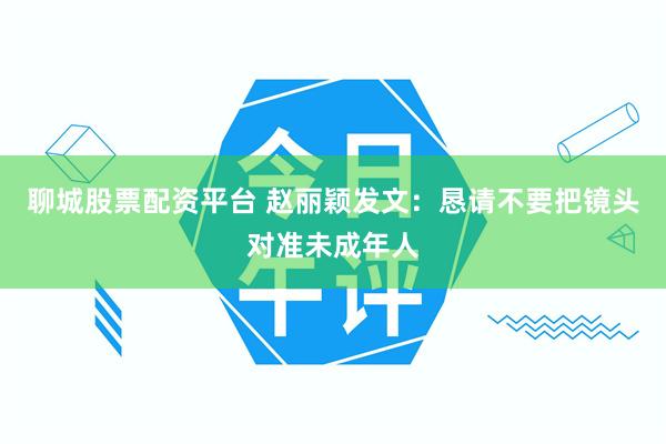 聊城股票配资平台 赵丽颖发文:恳请不要把镜头对准未成年人