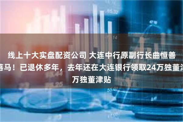 线上十大实盘配资公司 大连中行原副行长曲恒善,落马!已退休多年,去年还在大连银行领取24万独董津贴
