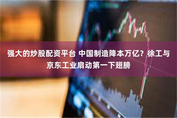 强大的炒股配资平台 中国制造降本万亿？徐工与京东工业扇动第一下翅膀