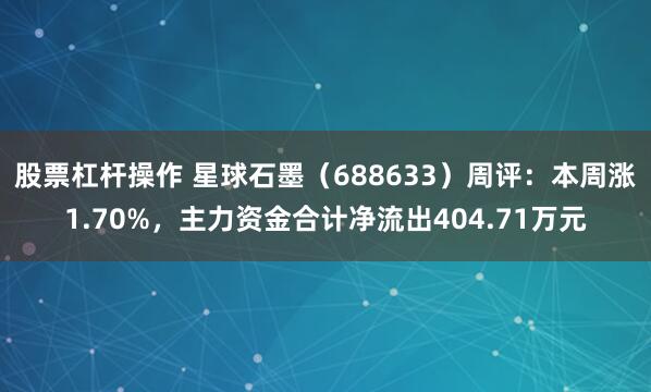 股票杠杆操作 星球石墨（688633）周评：本周涨1.70%，主力资金合计净流出404.71万元