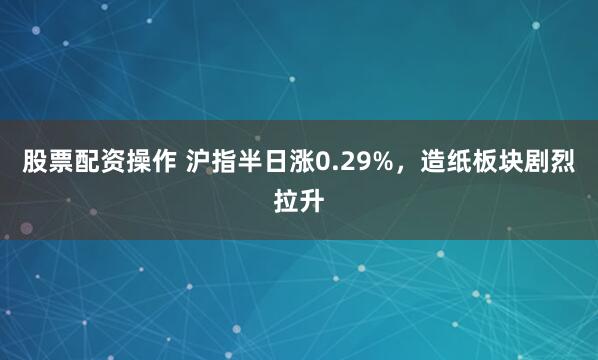 股票配资操作 沪指半日涨0.29%，造纸板块剧烈拉升